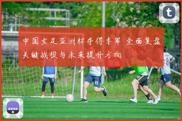 中国女足亚洲杯夺得季军 全面复盘关键战役与未来提升方向
