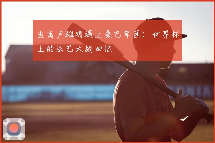 当高卢雄鸡遇上桑巴军团:世界杯上的法巴大战回忆