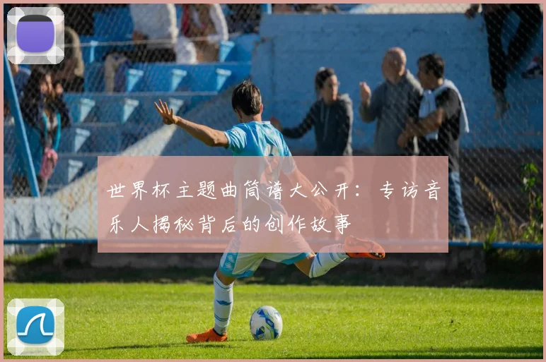 世界杯主题曲筒谱大公开：专访音乐人揭秘背后的创作故事
