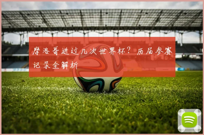 摩洛哥进过几次世界杯?历届参赛记录全解析