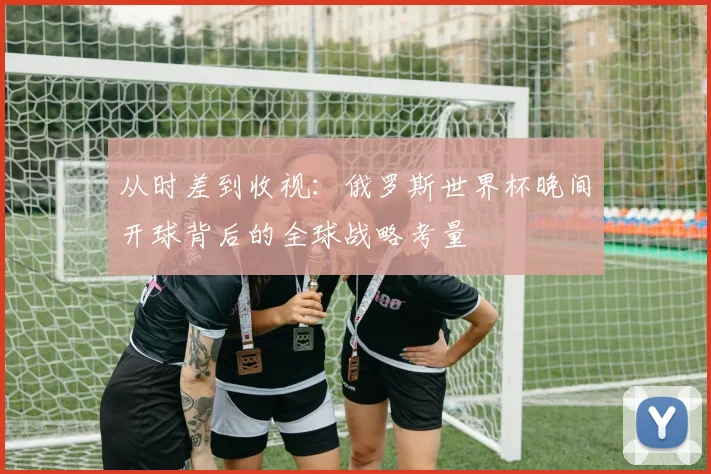 从时差到收视：俄罗斯世界杯晚间开球背后的全球战略考量