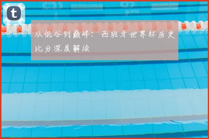 从低谷到巅峰:西班牙世界杯历史比分深度解读