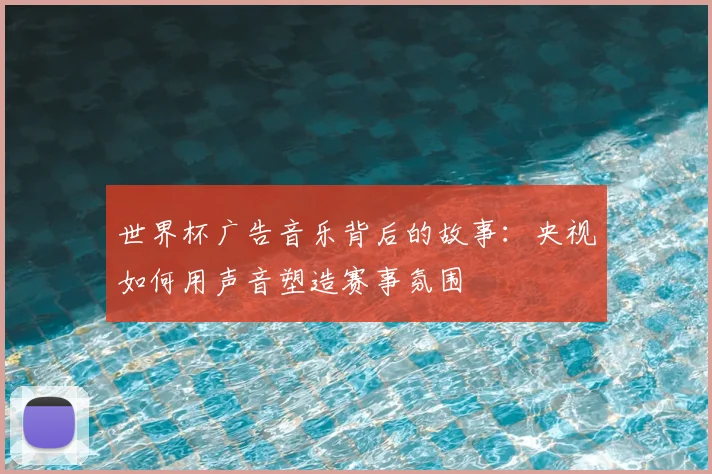 世界杯广告音乐背后的故事：央视如何用声音塑造赛事氛围