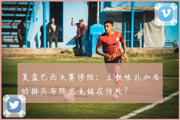 复盘巴西决赛惨败:主教练扎加洛的排兵布阵究竟错在何处?