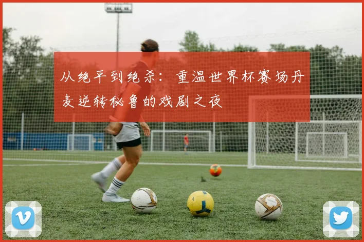 从绝平到绝杀:重温世界杯赛场丹麦逆转秘鲁的戏剧之夜