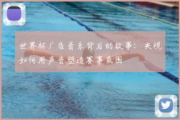 世界杯广告音乐背后的故事：央视如何用声音塑造赛事氛围