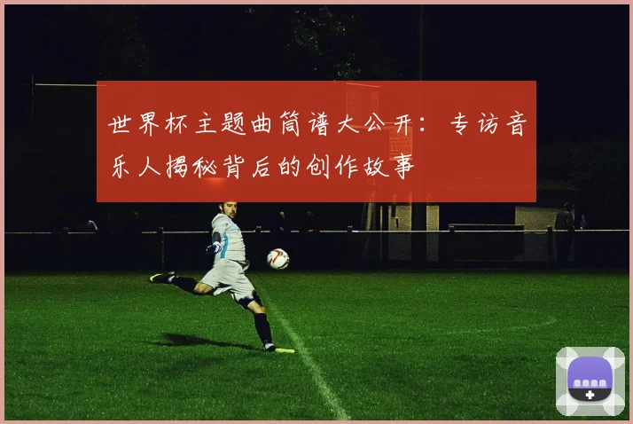 世界杯主题曲筒谱大公开：专访音乐人揭秘背后的创作故事