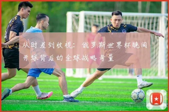 从时差到收视：俄罗斯世界杯晚间开球背后的全球战略考量