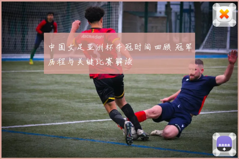 中国女足亚洲杯夺冠时间回顾 冠军历程与关键比赛解读